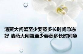 清蒸大闸蟹至少要蒸多长时间急冻好 清蒸大闸蟹至少要蒸多长时间急