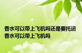 香水可以带上飞机吗还是要托运 香水可以带上飞机吗