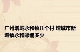 广州增城永和镇几个村 增城市新塘镇永和邮编多少