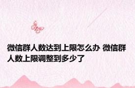 微信群人数达到上限怎么办 微信群人数上限调整到多少了