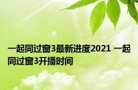 一起同过窗3最新进度2021 一起同过窗3开播时间