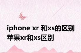 iphone xr 和xs的区别 苹果xr和xs区别