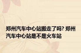 郑州汽车中心站搬走了吗? 郑州汽车中心站是不是火车站