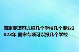 国家专项可以报几个学校几个专业2023年 国家专项可以报几个学校