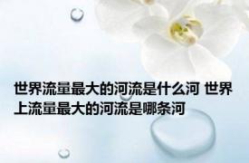 世界流量最大的河流是什么河 世界上流量最大的河流是哪条河
