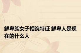 鲜卑族女子相貌特征 鲜卑人是现在的什么人