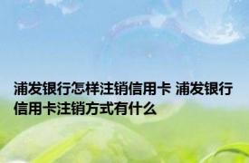 浦发银行怎样注销信用卡 浦发银行信用卡注销方式有什么