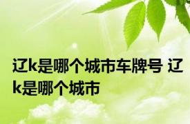 辽k是哪个城市车牌号 辽k是哪个城市