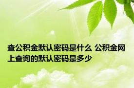 查公积金默认密码是什么 公积金网上查询的默认密码是多少