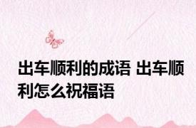 出车顺利的成语 出车顺利怎么祝福语