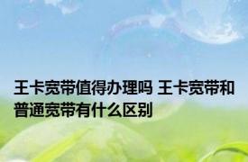 王卡宽带值得办理吗 王卡宽带和普通宽带有什么区别
