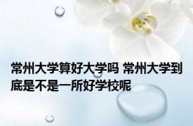 常州大学算好大学吗 常州大学到底是不是一所好学校呢