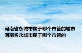 河南省永城市属于哪个市管的城市 河南省永城市属于哪个市管的