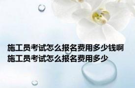 施工员考试怎么报名费用多少钱啊 施工员考试怎么报名费用多少