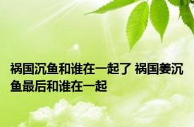 祸国沉鱼和谁在一起了 祸国姜沉鱼最后和谁在一起