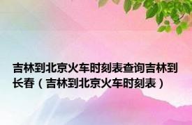 吉林到北京火车时刻表查询吉林到长春（吉林到北京火车时刻表）