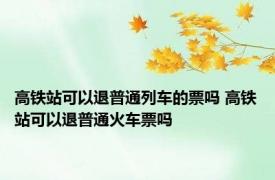 高铁站可以退普通列车的票吗 高铁站可以退普通火车票吗