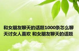 和女朋友聊天的话题1000条怎么聊天讨女人喜欢 和女朋友聊天的话题 