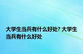 大学生当兵有什么好处? 大学生当兵有什么好处
