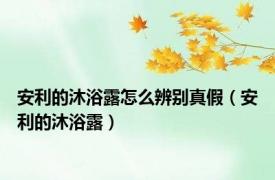 安利的沐浴露怎么辨别真假（安利的沐浴露）
