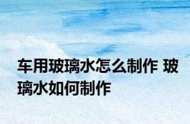 车用玻璃水怎么制作 玻璃水如何制作