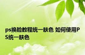 ps换脸教程统一肤色 如何使用PS统一肤色