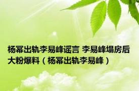 杨幂出轨李易峰谣言 李易峰塌房后大粉爆料（杨幂出轨李易峰）
