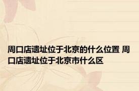 周口店遗址位于北京的什么位置 周口店遗址位于北京市什么区