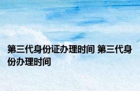 第三代身份证办理时间 第三代身份办理时间