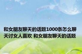 和女朋友聊天的话题1000条怎么聊天讨女人喜欢 和女朋友聊天的话题 