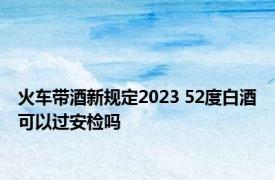 火车带酒新规定2023 52度白酒可以过安检吗