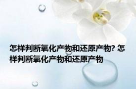 怎样判断氧化产物和还原产物? 怎样判断氧化产物和还原产物