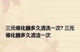 三元催化器多久清洗一次? 三元催化器多久清洁一次