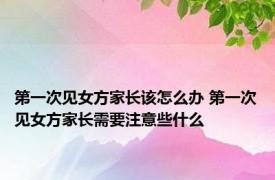 第一次见女方家长该怎么办 第一次见女方家长需要注意些什么