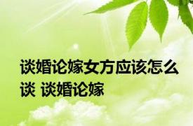 谈婚论嫁女方应该怎么谈 谈婚论嫁 