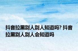 抖音拉黑别人别人知道吗? 抖音拉黑别人别人会知道吗