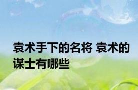 袁术手下的名将 袁术的谋士有哪些