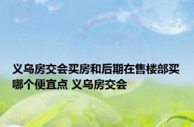 义乌房交会买房和后期在售楼部买哪个便宜点 义乌房交会 