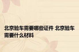 北京验车需要哪些证件 北京验车需要什么材料