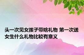 头一次见女孩子带啥礼物 第一次送女生什么礼物比较有意义