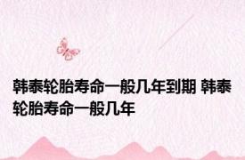 韩泰轮胎寿命一般几年到期 韩泰轮胎寿命一般几年