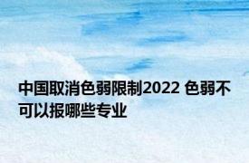 中国取消色弱限制2022 色弱不可以报哪些专业