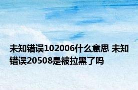 未知错误102006什么意思 未知错误20508是被拉黑了吗