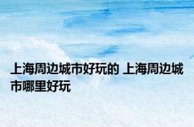 上海周边城市好玩的 上海周边城市哪里好玩