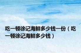 吃一顿徐记海鲜多少钱一份（吃一顿徐记海鲜多少钱）