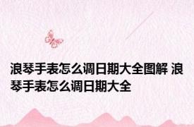 浪琴手表怎么调日期大全图解 浪琴手表怎么调日期大全