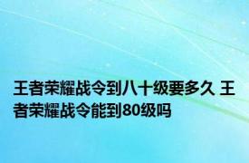 王者荣耀战令到八十级要多久 王者荣耀战令能到80级吗