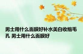 男士用什么面膜好补水美白收缩毛孔 男士用什么面膜好 