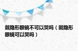 戴隐形眼镜不可以哭吗（戴隐形眼镜可以哭吗）