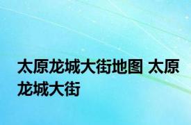 太原龙城大街地图 太原龙城大街 